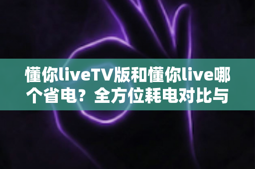 懂你liveTV版和懂你live哪个省电?全方位耗电对比与省电攻略一次看懂 懂你liveTV版和懂你live哪个省电?全方位耗电对比与省电攻略一次看懂