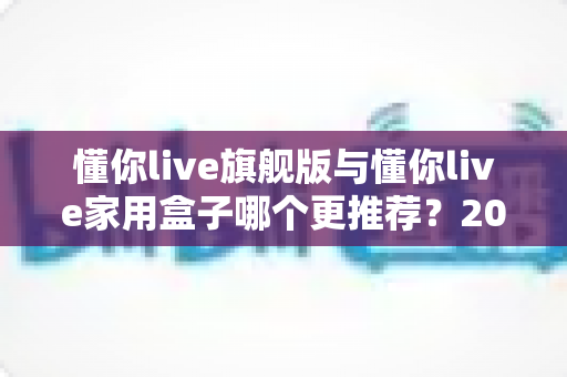 懂你live旗舰版与懂你live家用盒子哪个更推荐?2025年最新选购指南与深度对比解析 懂你live旗舰版与懂你live家用盒子哪个更推荐?2025年最新选购指南与深度对比解析