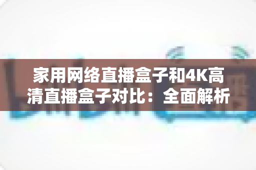 家用网络直播盒子和4K高清直播盒子对比：全面解析助你选对家庭直播设备