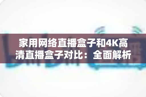 家用网络直播盒子和4K高清直播盒子对比：全面解析助你选对家庭直播设备