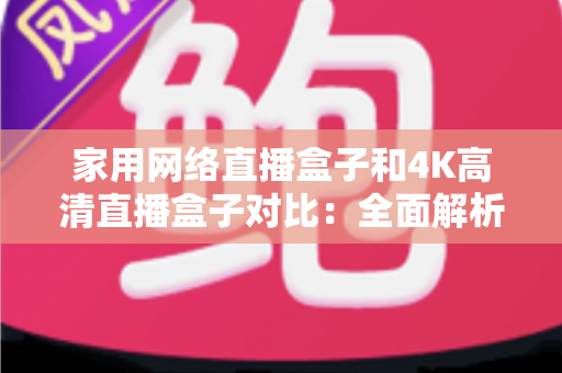 家用网络直播盒子和4K高清直播盒子对比：全面解析助你选对家庭直播设备