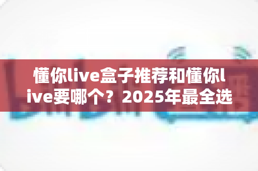懂你live盒子推荐和懂你live要哪个?2025年最全选购指南与避坑心得 懂你live盒子推荐和懂你live要哪个?2025年最全选购指南与避坑心得