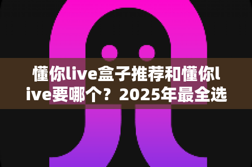 懂你live盒子推荐和懂你live要哪个?2025年最全选购指南与避坑心得 懂你live盒子推荐和懂你live要哪个?2025年最全选购指南与避坑心得