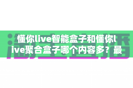 懂你live智能盒子和懂你live聚合盒子哪个内容多？最全对比评测帮你一次选对