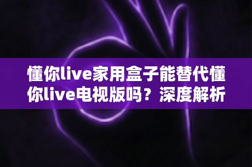 懂你live家用盒子能替代懂你live电视版吗？深度解析两大版本的功能差异与选择指南