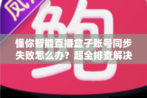 懂你智能直播盒子账号同步失败怎么办?超全排查解决指南,快速恢复正常使用 懂你智能直播盒子账号同步失败怎么办?超全排查解决指南,快速恢复正常使用