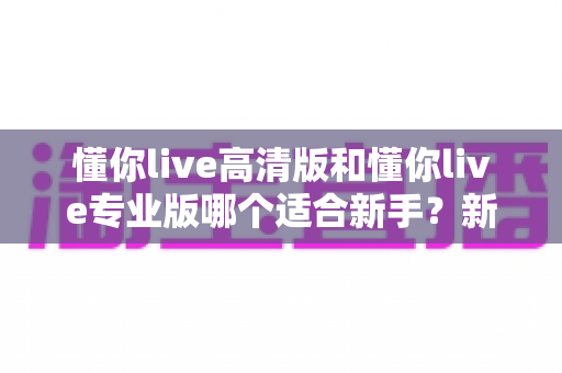 懂你live高清版和懂你live专业版哪个适合新手？新手用户选购指南全解析