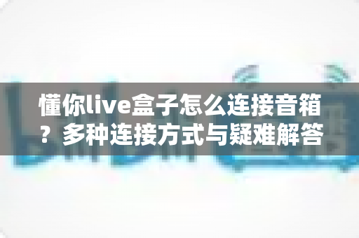 懂你live盒子怎么连接音箱?多种连接方式与疑难解答一文全掌握 懂你live盒子怎么连接音箱?多种连接方式与疑难解答一文全掌握