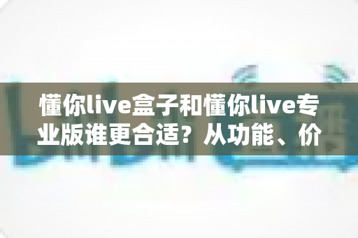 懂你live盒子和懂你live专业版谁更合适？从功能、价格到场景的全方位选购指南