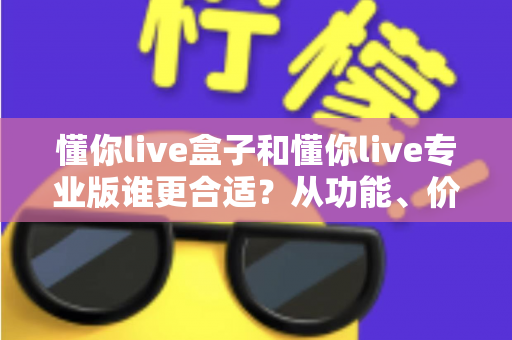 懂你live盒子和懂你live专业版谁更合适？从功能、价格到场景的全方位选购指南