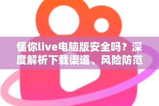 懂你live电脑版安全吗?深度解析下载渠道、风险防范与安全使用全攻略 懂你live电脑版安全吗?深度解析下载渠道、风险防范与安全使用全攻略