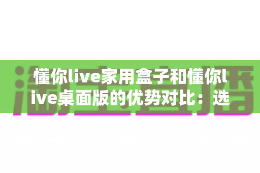 懂你live家用盒子和懂你live桌面版的优势对比:选对直播工具,让直播运营事半功倍 懂你live家用盒子和懂你live桌面版的优势对比:选对直播工具,让直播运营事半功倍