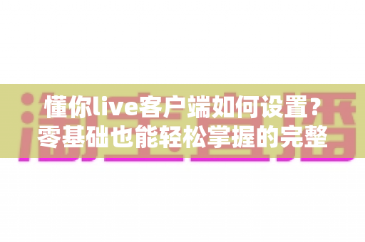 懂你live客户端如何设置?零基础也能轻松掌握的完整配置教程与实用技巧 懂你live客户端如何设置?零基础也能轻松掌握的完整配置教程与实用技巧