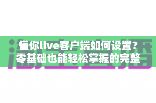 懂你live客户端如何设置?零基础也能轻松掌握的完整配置教程与实用技巧 懂你live客户端如何设置?零基础也能轻松掌握的完整配置教程与实用技巧