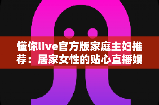 懂你live官方版家庭主妇推荐：居家女性的贴心直播娱乐与情感陪伴全指南