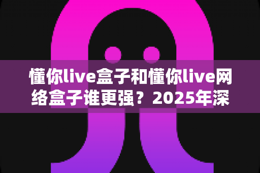 懂你live盒子和懂你live网络盒子谁更强？2025年深度对比评测助你选购不踩坑