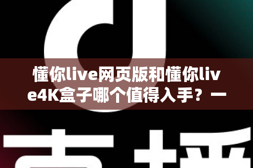 懂你live网页版和懂你live4K盒子哪个值得入手？一篇文章带你彻底搞懂选购门道