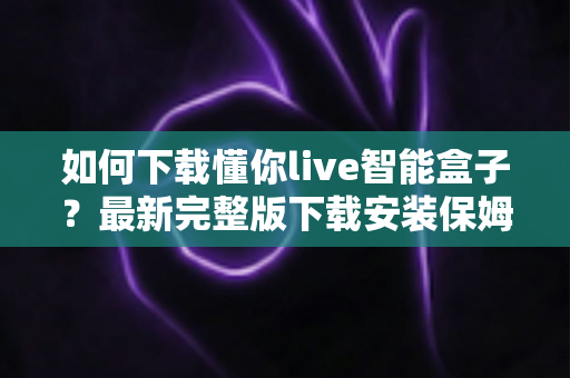 如何下载懂你live智能盒子？最新完整版下载安装保姆级教程