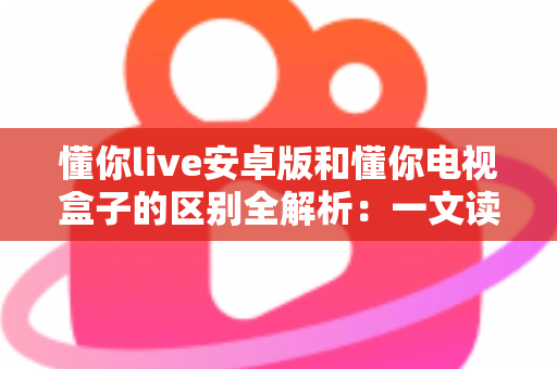 懂你live安卓版和懂你电视盒子的区别全解析:一文读懂该如何选择? 懂你live安卓版和懂你电视盒子的区别全解析:一文读懂该如何选择?