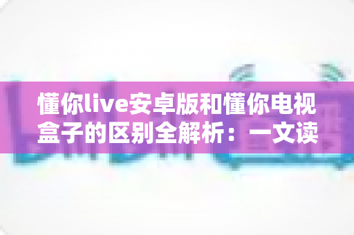 懂你live安卓版和懂你电视盒子的区别全解析：一文读懂该如何选择？