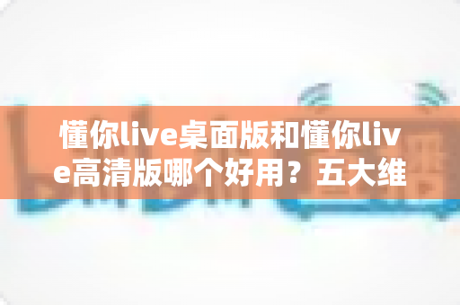 懂你live桌面版和懂你live高清版哪个好用?五大维度深度评测,一文帮你选对最适合的版本 懂你live桌面版和懂你live高清版哪个好用?五大维度深度评测,一文帮你选对最适合的版本