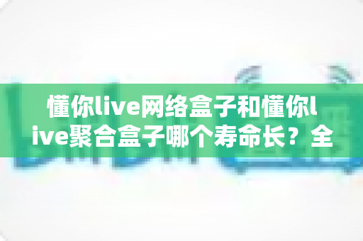 懂你live网络盒子和懂你live聚合盒子哪个寿命长?全面解析两款盒子的使用寿命与选购建议 懂你live网络盒子和懂你live聚合盒子哪个寿命长?全面解析两款盒子的使用寿命与选购建议