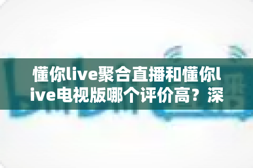 懂你live聚合直播和懂你live电视版哪个评价高?深度解析两款应用的口碑差异与选择指南 懂你live聚合直播和懂你live电视版哪个评价高?深度解析两款应用的口碑差异与选择指南