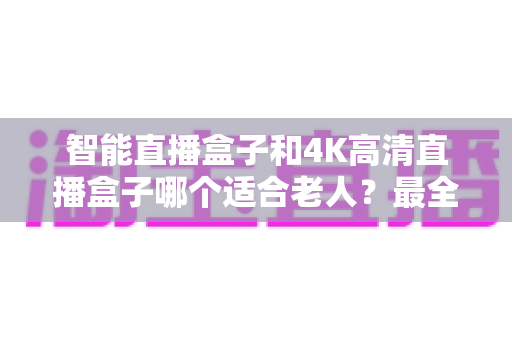 智能直播盒子和4K高清直播盒子哪个适合老人?最全选购攻略与避坑指南 智能直播盒子和4K高清直播盒子哪个适合老人?最全选购攻略与避坑指南