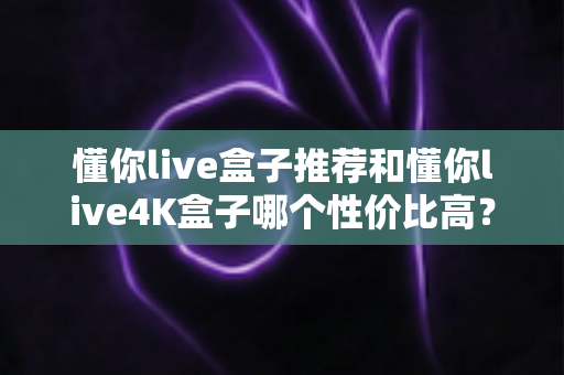 懂你live盒子推荐和懂你live4K盒子哪个性价比高?2025年电视盒子选购深度指南 懂你live盒子推荐和懂你live4K盒子哪个性价比高?2025年电视盒子选购深度指南