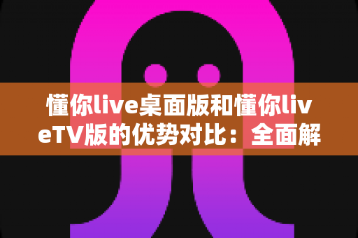 懂你live桌面版和懂你liveTV版的优势对比：全面解析帮你选出最适合的大屏观看方案