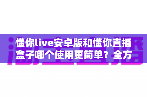 懂你live安卓版和懂你直播盒子哪个使用更简单?全方位上手难度对比与选购指南 懂你live安卓版和懂你直播盒子哪个使用更简单?全方位上手难度对比与选购指南