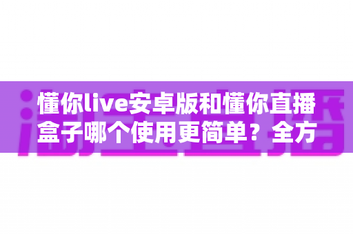 懂你live安卓版和懂你直播盒子哪个使用更简单?全方位上手难度对比与选购指南 懂你live安卓版和懂你直播盒子哪个使用更简单?全方位上手难度对比与选购指南