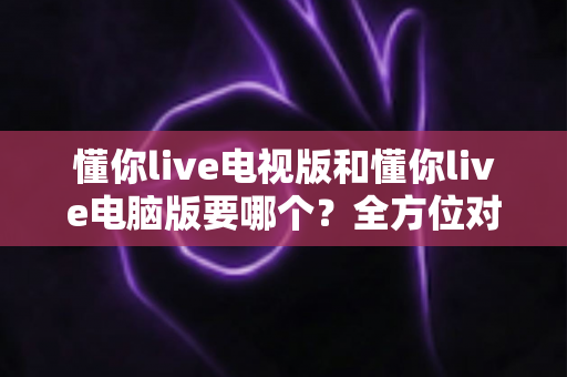 懂你live电视版和懂你live电脑版要哪个?全方位对比分析帮你做出最明智选择 懂你live电视版和懂你live电脑版要哪个?全方位对比分析帮你做出最明智选择