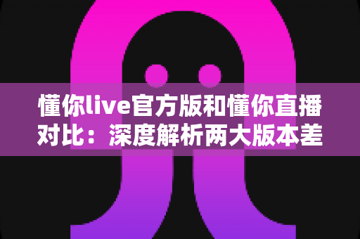 懂你live官方版和懂你直播对比：深度解析两大版本差异，助你轻松选出最佳直播体验