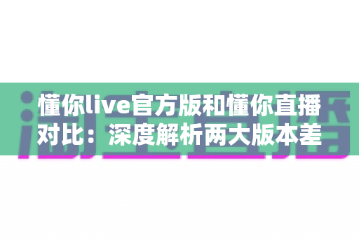 懂你live官方版和懂你直播对比：深度解析两大版本差异，助你轻松选出最佳直播体验