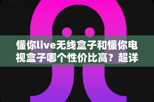 懂你live无线盒子和懂你电视盒子哪个性价比高?超详细对比评测帮你选对不花冤枉钱 懂你live无线盒子和懂你电视盒子哪个性价比高?超详细对比评测帮你选对不花冤枉钱