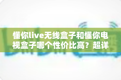懂你live无线盒子和懂你电视盒子哪个性价比高?超详细对比评测帮你选对不花冤枉钱 懂你live无线盒子和懂你电视盒子哪个性价比高?超详细对比评测帮你选对不花冤枉钱