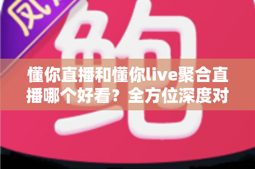 懂你直播和懂你live聚合直播哪个好看？全方位深度对比解析，帮你选对观播平台