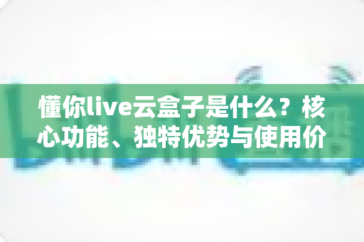 懂你live云盒子是什么?核心功能、独特优势与使用价值全面解析 懂你live云盒子是什么?核心功能、独特优势与使用价值全面解析