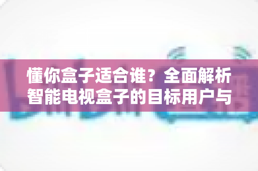 懂你盒子适合谁?全面解析智能电视盒子的目标用户与选购指南 懂你盒子适合谁?全面解析智能电视盒子的目标用户与选购指南