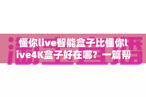 懂你live智能盒子比懂你live4K盒子好在哪?一篇帮你选对客厅影音中枢的深度对比指南 懂你live智能盒子比懂你live4K盒子好在哪?一篇帮你选对客厅影音中枢的深度对比指南