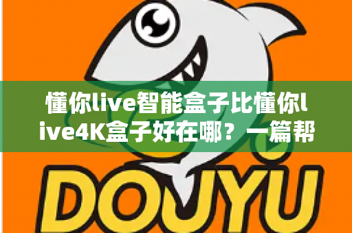 懂你live智能盒子比懂你live4K盒子好在哪？一篇帮你选对客厅影音中枢的深度对比指南
