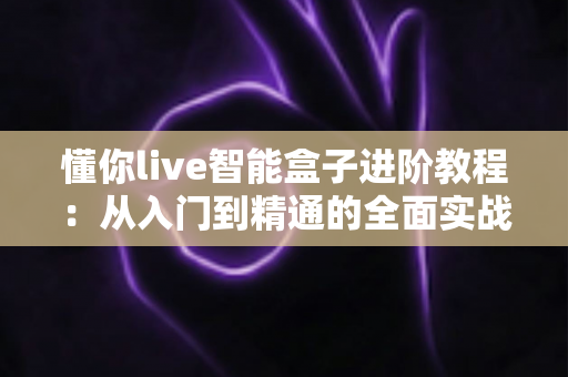 懂你live智能盒子进阶教程:从入门到精通的全面实战指南,轻松解锁隐藏功能与极致观影体验 懂你live智能盒子进阶教程:从入门到精通的全面实战指南,轻松解锁隐藏功能与极致观影体验