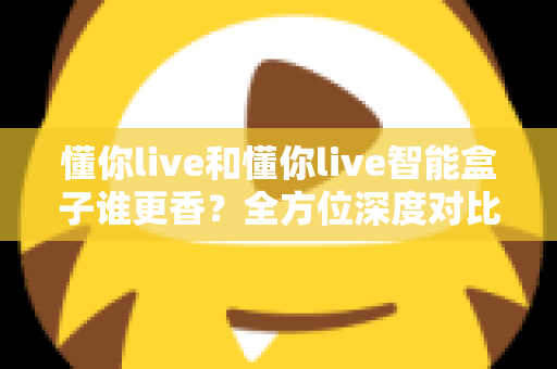 懂你live和懂你live智能盒子谁更香？全方位深度对比，看完这篇就知道怎么选