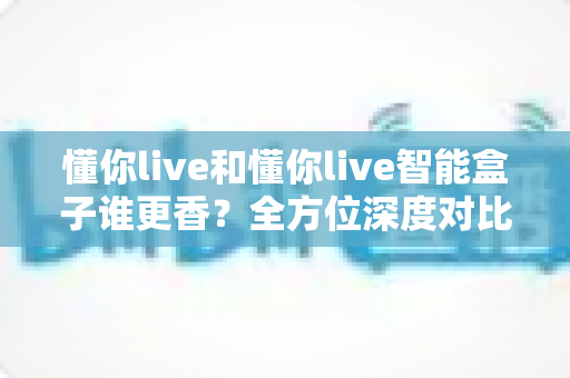 懂你live和懂你live智能盒子谁更香？全方位深度对比，看完这篇就知道怎么选