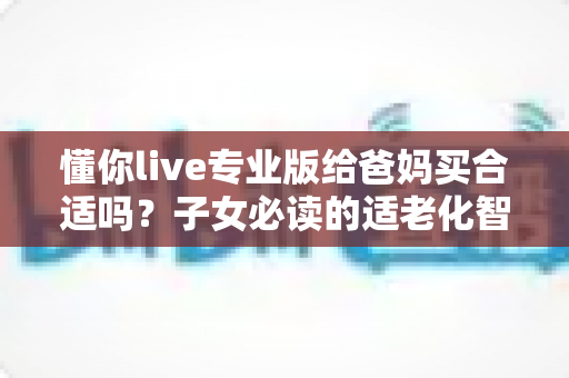 懂你live专业版给爸妈买合适吗?子女必读的适老化智能产品选购全攻略 懂你live专业版给爸妈买合适吗?子女必读的适老化智能产品选购全攻略
