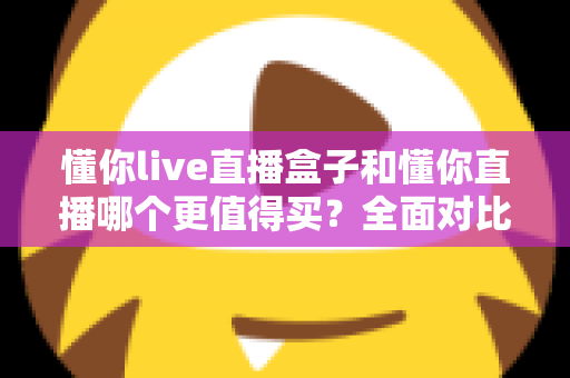 懂你live直播盒子和懂你直播哪个更值得买？全面对比评测助你做出正确选择