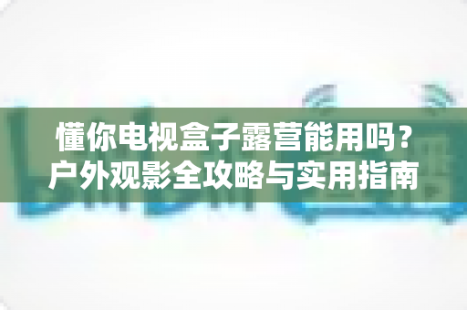 懂你电视盒子露营能用吗？户外观影全攻略与实用指南
