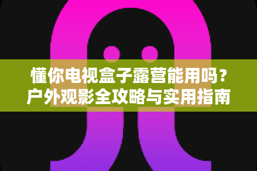 懂你电视盒子露营能用吗？户外观影全攻略与实用指南