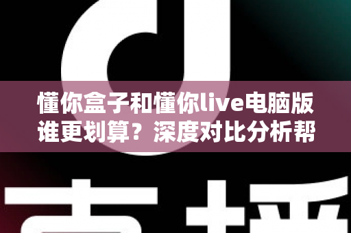 懂你盒子和懂你live电脑版谁更划算?深度对比分析帮你选对不花冤枉钱 懂你盒子和懂你live电脑版谁更划算?深度对比分析帮你选对不花冤枉钱